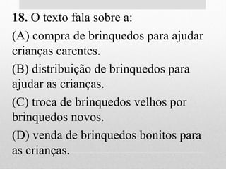 18. O texto fala sobre a:
(A) compra de brinquedos para ajudar
crianças carentes.
(B) distribuição de brinquedos para
ajudar as crianças.
(C) troca de brinquedos velhos por
brinquedos novos.
(D) venda de brinquedos bonitos para
as crianças.
 
