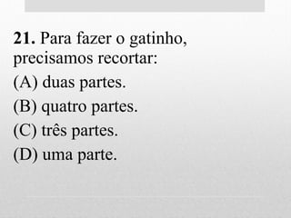 21. Para fazer o gatinho,
precisamos recortar:
(A) duas partes.
(B) quatro partes.
(C) três partes.
(D) uma parte.
 
