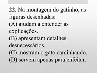 22. Na montagem do gatinho, as
figuras desenhadas:
(A) ajudam a entender as
explicações.
(B) apresentam detalhes
desnecessários.
(C) mostram o gato caminhando.
(D) servem apenas para enfeitar.
 