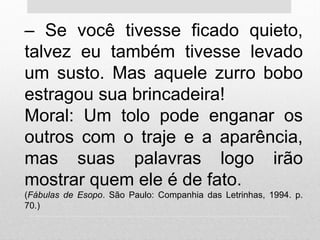 – Se você tivesse ficado quieto,
talvez eu também tivesse levado
um susto. Mas aquele zurro bobo
estragou sua brincadeira!
Moral: Um tolo pode enganar os
outros com o traje e a aparência,
mas suas palavras logo irão
mostrar quem ele é de fato.
(Fábulas de Esopo. São Paulo: Companhia das Letrinhas, 1994. p.
70.)
 