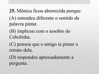 25. Mônica ficou aborrecida porque:
(A) entendeu diferente o sentido da
palavra pintar.
(B) implicou com o assobio do
Cebolinha.
(C) pensou que o amigo ia pintar o
retrato dela.
(D) respondeu apressadamente a
pergunta.
 