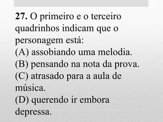 27. O primeiro e o terceiro
quadrinhos indicam que o
personagem está:
(A) assobiando uma melodia.
(B) pensando na nota da prova.
(C) atrasado para a aula de
música.
(D) querendo ir embora
depressa.
 