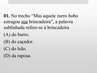 01. No trecho “Mas aquele zurro bobo
estragou sua brincadeira”, a palavra
sublinhada refere-se à brincadeira
(A) do burro.
(B) do caçador.
(C) do leão.
(D) da raposa.
 