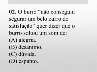 02. O burro “não conseguiu
segurar um belo zurro de
satisfação” quer dizer que o
burro soltou um som de:
(A) alegria.
(B) desânimo.
(C) dúvida.
(D) espanto.
 