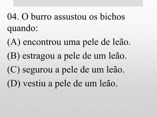 04. O burro assustou os bichos
quando:
(A) encontrou uma pele de leão.
(B) estragou a pele de um leão.
(C) segurou a pele de um leão.
(D) vestiu a pele de um leão.
 