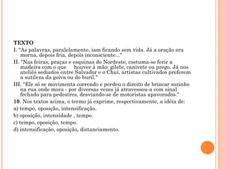 TEXTO I. "As palavras, paralelamente, iam ficando sem vida. Já a oração era morna, depois fria, depois inconsciente..."  II. "Nas feiras, praças e esquinas do Nordeste, costuma-se ferir a madeira com o que     houver à mão: gilete, canivete ou prego. Já nos ateliês sediados entre Salvador e o Chui, artistas cultivados preferem a sutileza da goiva ou do buril."  III. "Ele só se movimenta correndo e perdeu o direito de brincar sozinho na rua onde mora - por diversas vezes já atravessou-a com sinal fechado para pedestres, desviando-se de motoristas apavorados."  10 . Nos textos acima, o termo já exprime, respectivamente, a idéia de: a) tempo, oposição, intensificação. b) oposição, intensidade , tempo. c) tempo, oposição, tempo. d) intensificação, oposição, distanciamento.   