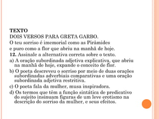 TEXTO DOIS VERSOS PARA GRETA GARBO. O teu sorriso é imemorial como as Pirâmides e puro como a flor que abriu na manhã de hoje. 12.  Assinale a alternativa correta sobre o texto. a) A oração subordinada adjetiva explicativa, que abriu na manhã de hoje, expande o conceito de flor. b) O poeta descreveu o sorriso por meio de duas orações subordinadas adverbiais comparativas e uma oração subordinada adjetiva restritiva. c) O poeta fala da mulher, musa inspiradora. d) Os termos que têm a função sintática de predicativo do sujeito insinuam figuras de um leve erotismo na descrição do sorriso da mulher, e seus efeitos. 
