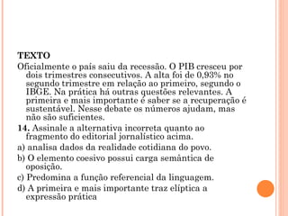 TEXTO Oficialmente o país saiu da recessão. O PIB cresceu por dois trimestres consecutivos. A alta foi de 0,93% no segundo trimestre em relação ao primeiro, segundo o IBGE. Na prática há outras questões relevantes. A primeira e mais importante é saber se a recuperação é sustentável. Nesse debate os números ajudam, mas não são suficientes. 14.  Assinale a alternativa incorreta quanto ao fragmento do editorial jornalístico acima. a) analisa dados da realidade cotidiana do povo. b) O elemento coesivo possui carga semântica de oposição. c) Predomina a função referencial da linguagem. d) A primeira e mais importante traz elíptica a expressão prática 