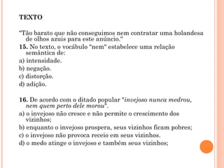 TEXTO   "Tão barato que não conseguimos nem contratar uma holandesa de olhos azuis para este anúncio." 15.  No texto, o vocábulo "nem" estabelece uma relação semântica de: a) intensidade. b) negação. c) distorção. d) adição.   16.  De acordo com o ditado popular " invejoso nunca medrou, nem quem perto dele morou ". a) o invejoso não cresce e não permite o crescimento dos vizinhos; b) enquanto o invejoso prospera, seus vizinhos ficam pobres; c) o invejoso não provoca receio em seus vizinhos. d) o medo atinge o invejoso e também seus vizinhos; 