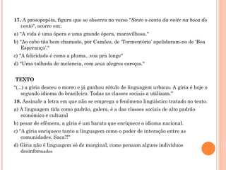 17.  A prosopopéia, figura que se observa no verso " Sinto o canto da noite na boca do vento ", ocorre em: a) "A vida é uma ópera e uma grande ópera, maravilhosa." b) "Ao cabo tão bem chamado, por Camões, de ‘Tormentório’ apelidaram-no de ‘Boa Esperança’." c) "A felicidade é como a pluma...voa pra longe" d) "Uma talhada de melancia, com seus alegres caroços."     TEXTO "(...) a gíria desceu o morro e já ganhou rótulo de linguagem urbana. A gíria é hoje o segundo idioma do brasileiro. Todas as classes sociais a utilizam." 18.  Assinale a letra em que não se emprega o fenômeno lingüístico tratado no texto. a) A linguagem tida como padrão, galera, é a das classes sociais de alto padrão econômico e cultural  b) pesar de efêmera, a gíria é um barato que enriquece o idioma nacional. c) "A gíria enriquece tanto a linguagem como o poder de interação entre as comunidades. Saca?!" d) Gíria não é linguagem só de marginal, como pensam alguns indivíduos desinfor mados 