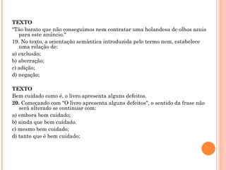 TEXTO "Tão barato que não conseguimos nem contratar uma holandesa de olhos azuis para este anúncio." 19. No texto, a orientação semântica introduzida pelo termo nem, estabelece uma relação de: a) exclusão; b) aberração; c) adição; d) negação;   TEXTO Bem cuidado como é, o livro apresenta alguns defeitos.  20.  Começando com "O livro apresenta alguns defeitos", o sentido da frase não será alterado se continuar com: a) embora bem cuidado; b) ainda que bem cuidado. c) mesmo bem cuidado; d) tanto que é bem cuidado;   