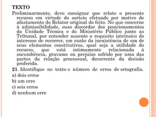 TEXTO Preliminarmente, devo consignar que relato o presente recurso em virtude do sorteio efetuado por motivo de afastamento do Relator original do feito. No que concerne à adimissibilidade, ouso discordar dos posicionamentos da Unidade Técnica e do Ministério Público junto ao Tribunal, por entender ausente o requisito intrínsico do interesse de recorrer, em razão da inexistência de um de seus elementos constitutivos, qual seja a utilidade do recurso, que está intimamente relacionada à sucumbência, gravame ou prejuízo sofrido por uma das partes da relação processual, decorrente da decisão proferida.   21 . Identifique  no  texto o  número  de  erros  de ortografia. a) dois erros b) um erro c) seis erros d) nenhum erro   