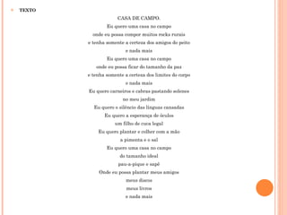 TEXTO CASA DE CAMPO. Eu quero uma casa no campo onde eu possa compor muitos rocks rurais e tenha somente a certeza dos amigos do peito e nada mais Eu quero uma casa no campo onde eu possa ficar do tamanho da paz e tenha somente a certeza dos limites do corpo e nada mais Eu quero carneiros e cabras pastando solenes no meu jardim Eu quero o silêncio das línguas cansadas Eu quero a esperança de óculos um filho de cuca legal Eu quero plantar e colher com a mão a pimenta e o sal Eu quero uma casa no campo do tamanho ideal pau-a-pique e sapê Onde eu possa plantar meus amigos meus discos meus livros e nada mais 