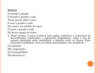 TEXTO O mundo é grande O mundo é grande e cabe Nesta janela sobre o mar. O mar é grande e cabe Na cama e no colchão de amar. O amor é grande e cabe No breve espaço de beijar. 1.  Neste poema, o poeta realizou uma opção estilística: a reiteração de determinadas construções e expressões lingüísticas, como o uso da mesma conjunção para estabelecer a relação entre as frases. Essa conjunção estabelece, entre as idéias relacionadas, um sentido de: (A) oposição (B) comparação. (C) terminalidade (D) alternância.   
