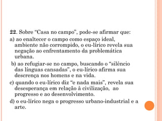 22 . Sobre “Casa no campo”, pode-se afirmar que: a) ao enaltecer o campo como espaço ideal, ambiente não corrompido, o eu-lírico revela sua negação ao enfrentamento da problemática urbana. b) ao refugiar-se no campo, buscando o “silêncio das línguas cansadas”, o eu-lírico afirma sua descrença nos homens e na vida. c) quando o eu-lírico diz “e nada mais”, revela sua desesperança em relação à civilização,  ao progresso e ao desenvolvimento. d) o eu-lírico nega o progresso urbano-industrial e a arte. 