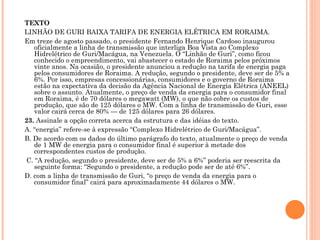 TEXTO LINHÃO DE GURI BAIXA TARIFA DE ENERGIA ELÉTRICA EM RORAIMA. Em treze de agosto passado, o presidente Fernando Henrique Cardoso inaugurou oficialmente a linha de transmissão que interliga Boa Vista ao Complexo Hidrelétrico de Guri/Macágua, na Venezuela. O “Linhão de Guri”, como ficou conhecido o empreendimento, vai abastecer o estado de Roraima pelos próximos vinte anos. Na ocasião, o presidente anunciou a redução na tarifa de energia paga pelos consumidores de Roraima. A redução, segundo o presidente, deve ser de 5% a 6%. Por isso, empresas concessionárias, consumidores e o governo de Roraima estão na expectativa da decisão da Agência Nacional de Energia Elétrica (ANEEL) sobre o assunto. Atualmente, o preço de venda da energia para o consumidor final em Roraima, é de 70 dólares o megawatt (MW), o que não cobre os custos de produção, que são de 125 dólares o MW. Com a linha de transmissão de Guri, esse valor cairá cerca de 80% — de 125 dólares para 26 dólares. 23.  Assinale a opção correta acerca da estrutura e das idéias do texto. A. “energia” refere-se à expressão “Complexo Hidrelétrico de Guri/Macágua”. B. De acordo com os dados do último parágrafo do texto, atualmente o preço de venda de 1 MW de energia para o consumidor final é superior à metade dos correspondentes custos de produção. C. “A redução, segundo o presidente, deve ser de 5% a 6%” poderia ser reescrita da seguinte forma: “Segundo o presidente, a redução pode ser de até 6%”. D. com a linha de transmissão de Guri, “o preço de venda da energia para o consumidor final” cairá para aproximadamente 44 dólares o MW.     