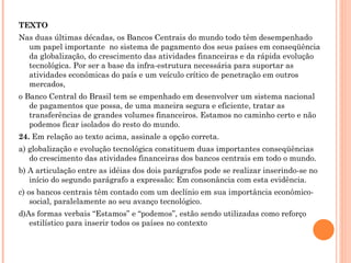 TEXTO Nas duas últimas décadas, os Bancos Centrais do mundo todo têm desempenhado um papel importante  no sistema de pagamento dos seus países em conseqüência da globalização, do crescimento das atividades financeiras e da rápida evolução tecnológica. Por ser a base da infra-estrutura necessária para suportar as atividades econômicas do país e um veículo crítico de penetração em outros mercados, o Banco Central do Brasil tem se empenhado em desenvolver um sistema nacional de pagamentos que possa, de uma maneira segura e eficiente, tratar as transferências de grandes volumes financeiros. Estamos no caminho certo e não podemos ficar isolados do resto do mundo. 24.  Em relação ao texto acima, assinale a opção correta. a) globalização e evolução tecnológica constituem duas importantes conseqüências do crescimento das atividades financeiras dos bancos centrais em todo o mundo. b) A articulação entre as idéias dos dois parágrafos pode se realizar inserindo-se no início do segundo parágrafo a expressão: Em consonância com esta evidência. c) os bancos centrais têm contado com um declínio em sua importância econômico-social, paralelamente ao seu avanço tecnológico. d)As formas verbais “Estamos” e “podemos”, estão sendo utilizadas como reforço estilístico para inserir todos os países no contexto 