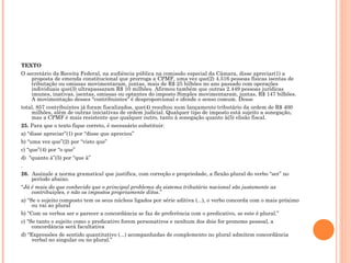 TEXTO O secretário da Receita Federal, na audiência pública na comissão especial da Câmara, disse apreciar(1) a proposta de emenda constitucional que prorroga a CPMF, uma vez que(2) 4.516 pessoas físicas isentas de tributação ou omissas movimentaram, juntas, mais de R$ 25 bilhões no ano passado com operações individuais que(3) ultrapassaram R$ 10 milhões. Afirmou também que outras 2.449 pessoas jurídicas imunes, inativas, isentas, omissas ou optantes do imposto Simples movimentaram, juntas, R$ 147 bilhões. A movimentação desses "contribuintes" é desproporcional e ofende o senso comum. Desse total, 857 contribuintes já foram fiscalizados, que(4) resultou num lançamento tributário da ordem de R$ 400 milhões, além de outras iniciativas de ordem judicial. Qualquer tipo de imposto está sujeito a sonegação, mas a CPMF é mais resistente que qualquer outro, tanto à sonegação quanto à(5) elisão fiscal. 25.  Para que o texto fique correto, é necessário substituir: a) “disse apreciar”(1) por “disse que apreciou” b) “uma vez que”(2) por “visto que” c) “que”(4) por “o que” d)  “quanto à”(5) por “que à” . 26.   Assinale a norma gramatical que justifica, com correção e propriedade, a flexão plural do verbo “ser” no período abaixo. “ Já é mais do que conhecido que o principal problema do sistema tributário nacional são justamente as contribuições, e não os impostos propriamente ditos .” a) “Se o sujeito composto tem os seus núcleos ligados por série aditiva (...), o verbo concorda com o mais próximo ou vai ao plural  b) “Com os verbos ser e parecer a concordância se faz de preferência com o predicativo, se este é plural.”  c) “Se tanto o sujeito como o predicativo forem personativos e nenhum dos dois for pronome pessoal, a concordância será facultativa  d) “Expressões de sentido quantitativo (...) acompanhadas de complemento no plural admitem concordância verbal no singular ou no plural.”  