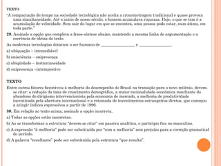 TEXTO “ A compactação do tempo na sociedade tecnológica não aceita a cronometragem tradicional e quase provoca uma simultaneidade. Até o início de nosso século, o homem acumulava riquezas. Hoje, o que se tem é a acumulação de velocidade. Sem sair do lugar em que se encontra, uma pessoa pode estar, num átimo, em toda parte.” 29.  Assinale a opção que completa a frase-síntese abaixo, mantendo a mesma linha de argumentação e a coerência de idéias do texto. As modernas tecnologias dotaram o ser humano de _________________ e ________________. a) ubiquação – irremediável b) onisciência – onipresença c) ubiqüidade – instantaneidade d) onipresença –intempestivo   TEXTO Entre outros fatores favoráveis à melhoria do desempenho do Brasil na transição para o novo milênio, devem-se citar: a redução da taxa de crescimento demográfico, a maior racionalidade econômica resultante do abandono do dirigismo intervencionista pela economia de mercado, a melhoria de produtividade incentivada pela abertura internacional e a retomada de investimentos estrangeiros diretos, que começou a atingir índices expressivos a partir de 1996. 30.  Em relação ao texto acima, assinale a opção incorreta. a) Todas as opções estão incorretas. b) Ao se transformar a estrutura “devem-se citar” em passiva analítica, o particípio fica no masculino. c) A expressão “à melhoria” pode ser substituída por “com a melhoria” sem prejuízo para a correção gramatical do período. d) A palavra “resultante” pode ser substituída pela estrutura “que resulta”.   