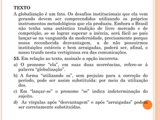 TEXTO A globalização é um fato. Os desafios institucionais que ela vem gerando devem ser compreendidos utilizando os próprios instrumentos metodológicos que ela produziu. Embora o Brasil não tenha uma autêntica tradição de livre mercado e de competição, se se lograr superar a inércia, será fácil ao país lançar-se na vanguarda da modernidade, precisamente porque nossa reconhecida desvantagem,  a de não possuirmos instituições estáveis e bem arraigadas, poderá ser, afinal, o nosso trunfo nesta vertiginosa era das comunicações. 53.  Em relação ao texto, assinale a opção incorreta. a) O pronome “ela”, em suas duas ocorrências, refere-se à palavra “globalização”. b) A forma “utilizando os”, sem prejuízo para a correção do período, pode ser assim substituída: por meio da utilização dos. c) Em “lançar-se” o pronome “se” indica indeterminação do sujeito. d)  As vírgulas após “desvantagem” e após “arraigadas” podem ser corretamente substituídas. 