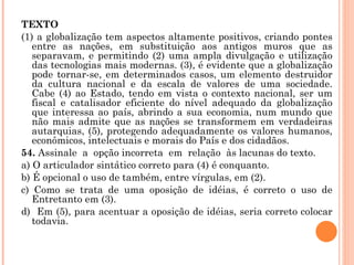 TEXTO (1) a globalização tem aspectos altamente positivos, criando pontes entre as nações, em substituição aos antigos muros que as separavam, e permitindo (2) uma ampla divulgação e utilização das tecnologias mais modernas. (3), é evidente que a globalização pode tornar-se, em determinados casos, um elemento destruidor da cultura nacional e da escala de valores de uma sociedade. Cabe (4) ao Estado, tendo em vista o contexto nacional, ser um fiscal e catalisador eficiente do nível adequado da globalização que interessa ao país, abrindo a sua economia, num mundo que não mais admite que as nações se transformem em verdadeiras autarquias, (5), protegendo adequadamente os valores humanos, econômicos, intelectuais e morais do País e dos cidadãos. 54.  Assinale  a  opção incorreta  em  relação  às lacunas do texto. a) O articulador sintático correto para (4) é conquanto. b) É opcional o uso de também, entre vírgulas, em (2). c) Como se trata de uma oposição de idéias, é correto o uso de Entretanto em (3). d)  Em (5), para acentuar a oposição de idéias, seria correto colocar todavia.   