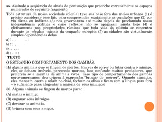 55 .  Assinale a seqüência de sinais de pontuação que preenche corretamente os espaços numerados do seguinte fragmento.  Toda estrutura da nossa sociedade colonial teve sua base fora dos meios urbanos (1) é preciso considerar esse fato para compreender  exatamente as condições que (2) por via direta ou indireta (3) nos governaram até muito depois de proclamada nossa independência política e cujos reflexos não se apagaram ainda hoje (4) é efetivamente nas propriedades rústicas que toda vida da colônia se concentra durante os  séculos  iniciais da ocupação européia (5) as cidades são virtualmente simples dependências delas. a) ! ,  .         , - b) ? :  , . . c) . ,  , . : d) ; -  ; : ;   TEXTO O ESTRANHO COMPORTAMENTO DOS GAMBÁS. Há alguns animais que se fingem de mortos. Em vez de correr ou lutar contra o inimigo, eles se deitam imóveis, parecendo mortos. Isso confunde muitos predadores, que preferem se alimentar de animais vivos. Esse tipo de comportamento dos gambás norte-americanos deu origem à expressão “brincar de  morrer”. Quando atacados, eles mancam, caem e rolam no chão, fecham os olhos e ficam com a língua para fora – o suficiente para afugentar a maioria de seus inimigos !  56. Alguns animais se fingem de mortos para: (A) matar o inimigo. (B) enganar seus inimigos. (C) devorar os animais. (D) brincar com seus amigos.   