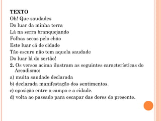 TEXTO Oh! Que saudades Do luar da minha terra Lá na serra branquejando Folhas secas pelo chão Este luar cá de cidade Tão escuro não tem aquela saudade Do luar lá do sertão! 2.  Os versos acima ilustram as seguintes características do Arcadismo: a) muita saudade declarada b) declarada manifestação dos sentimentos. c) oposição entre o campo e a cidade. d) volta ao passado para escapar das dores do presente. 