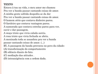 TEXTO Estava à toa na vida, o meu amor me chamou Pra ver a banda passar cantando coisas de amor. A minha gente sofrida despediu-se da dor Pra ver a banda passar cantando coisas de amor. O homem sério que contava dinheiro parou. O faroleiro que contava vantagem parou. A namorada que contava estrelas parou para ver, ouvir e dar passagem. A moça triste que vivia calada sorriu. A rosa triste que vivia fechada se abriu. A meninada toda se assanhou pra ver a banda passar cantando coisas de amor. (...) 57.  A passagem da banda provocou no povo da cidade: (A) transformação do comportamento (B) silêncio diante do fato. (C) mediação das atitudes . (D) intransigência com a ordem dada.     