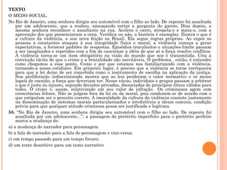 TEXTO O MEDO SOCIAL. No Rio de Janeiro, uma senhora dirigia seu automóvel com o filho ao lado. De repente foi assaltada por um adolescente, que a roubou, ameaçando cortar a garganta do garoto. Dias depois, a mesma senhora reconhece o assaltante na rua. Acelera o carro, atropela-o e mata-o, com a aprovação dos que presenciaram a cena. Verídica ou não, a história é exemplar. Ilustra o que é a cultura da violência, a sua nova feição no Brasil. Ela segue regras próprias. Ao expor as pessoas a constantes ataques à sua integridade física e moral, a violência começa a gerar expectativas, a fornecer padrões de respostas. Episódios truculentos e situações-limite passam a ser imaginados e repetidos com o fim de caucionar a idéia de que só a força resolve conflitos. A violência torna-se um item obrigatório na visão do mundo que nos é transmitida. Cria a convicção tácita de que o crime e a brutalidade são inevitáveis. O problema , então, é entender como chegamos a esse ponto. Como e por que estamos nos familiarizando com a violência, tornando-a nosso cotidiano. Em primeiro lugar, é preciso que a violência se torne corriqueira para que a lei deixe de ser concebida como o instrumento de escolha na aplicação da justiça. Sua proliferação indiscriminada mostra que as leis perderam o valor normativo e os meios legais de coerção, a força que deveriam ter. Nesse vácuo, indivíduos e grupos passam a arbitrar o que é justo ou injusto, segundo decisões privadas, dissociadas de princípios éticos válidos para todos. O crime é, assim, relativizado em seu valor de infração.  Os criminosos agem com consciências felizes. Não se julgam fora da lei ou da moral, pois conduzem-se de acordo com o que estipulam ser o preceito correto. A imoralidade da cultura da violência consiste justamente na disseminação de sistemas morais particularizados e irredutíveis a ideais comuns, condição prévia para que qualquer atitude criminosa possa ser justificada e legítima. 58.  “No Rio de Janeiro, uma senhora dirigia seu automóvel com o filho ao lado. De repente foi assaltada por um adolescente...”; a passagem do pretérito imperfeito para o pretérito perfeito marca a mudança de: a) a mudança de narrador para personagem b) a fala do narrador para a fala do personagem e vice-versa; c) um tempo passado para um tempo futuro; d) um texto descritivo para um texto narrativo 