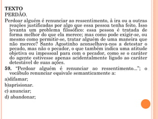 TEXTO PERDÃO. Perdoar alguém é renunciar ao ressentimento, à ira ou a outras reações justificadas por algo que essa pessoa tenha feito. Isso levanta um problema filosófico: essa pessoa é tratada de forma melhor do que ela merece; mas como pode exigir-se, ou mesmo como permitir-se, tratar alguém de uma maneira que não merece? Santo Agostinho aconselhava-nos a detestar o pecado, mas não o pecador, o que também indica uma atitude objetiva ou impessoal para com o pecador, como se o caráter do agente estivesse apenas acidentalmente ligado ao caráter detestável de suas ações. 59.  “Perdoar alguém é renunciar ao ressentimento...”; o vocábulo renunciar equivale semanticamente a: a)difamar; b)aprisionar. c) anunciar; d) abandonar;   