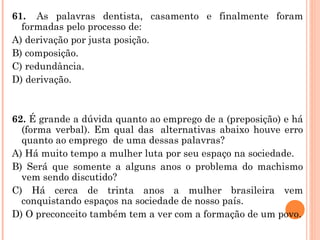 61.   As palavras dentista, casamento e finalmente foram formadas pelo processo de: A) derivação por justa posição. B) composição. C) redundância. D) derivação.     62.  É grande a dúvida quanto ao emprego de a (preposição) e há (forma verbal). Em qual das  alternativas abaixo houve erro quanto ao emprego  de uma dessas palavras? A) Há muito tempo a mulher luta por seu espaço na sociedade. B) Será que somente a alguns anos o problema do machismo vem sendo discutido? C) Há cerca de trinta anos a mulher brasileira vem conquistando espaços na sociedade de nosso país. D) O preconceito também tem a ver com a formação de um povo. 