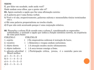 TEXTO E, por falar em saudade, onde anda você? Onde andam seus olhos, que a gente não vê?  65.  Agora assinale a opção que faz uma afirmação correta: a) A palavra por é uma forma verbal. b) Você e vê são, respectivamente, palavras oxítona e monossílaba tônica terminadas em e. c) Há uma palavra proparoxítona no trecho citado. d) O que não está acentuado porque é uma conjunção relativa.   66 . Preencha a coluna II de acordo com a coluna I, considerando as expressões  sublinhadas, e assinale a opção que indica a função sintática correta, na seqüência de cima para baixo: COLUNA I                 COLUNA II 1. sujeito                   (    ) Os empresários cederam à tentação do lucro. 2. vocativo                 (    ) Alimentos e roupas andam caríssimos. 3. objeto direto           (    ) A situação mudou muito ultimamente. 4. objeto indireto        (    ) A seca trouxe consigo a fome. 5. adjunto adverbial   (    ) Participação  crítica,   jovens,   é  o  caminho  para um Brasil melhor. a) 1 – 5 – 3 – 2 – 4 b) 3 – 1 – 4 – 5 – 2 c) 4 – 1 – 5 – 3 – 2 d) 2 – 1 – 5 – 4 – 3    