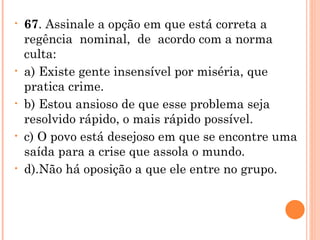 67 . Assinale a opção em que está correta a  regência  nominal,  de  acordo com a norma culta: a) Existe gente insensível por miséria, que pratica crime. b) Estou ansioso de que esse problema seja resolvido rápido, o mais rápido possível. c) O povo está desejoso em que se encontre uma saída para a crise que assola o mundo. d).Não há oposição a que ele entre no grupo.   