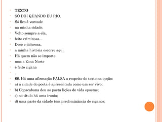 TEXTO SÓ DÓI QUANDO EU RIO.  Só fico à vontade na minha cidade. Volto sempre a ela, feito criminosa... Doce e dolorosa, a minha história escorre aqui. Há quem não se importe mas a Zona Norte é feito cigana . 68 . Há uma afirmação FALSA a respeito do texto na opção: a) a cidade do poeta é apresentada como um ser vivo; b) Copacabana deu ao poeta lições de vida opostas; c) no título há uma ironia; d) uma parte da cidade tem predominância de ciganos; 
