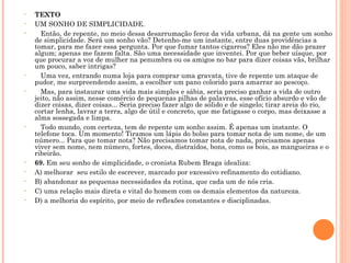 TEXTO UM SONHO DE SIMPLICIDADE.     Então, de repente, no meio dessa desarrumação feroz da vida urbana, dá na gente um sonho de simplicidade. Será um sonho vão? Detenho-me um instante, entre duas providências a tomar, para me fazer essa pergunta. Por que fumar tantos cigarros? Eles não me dão prazer algum; apenas me fazem falta. São uma necessidade que inventei. Por que beber uísque, por que procurar a voz de mulher na penumbra ou os amigos no bar para dizer coisas vãs, brilhar um pouco, saber intrigas?     Uma vez, entrando numa loja para comprar uma gravata, tive de repente um ataque de pudor, me surpreendendo assim, a escolher um pano colorido para amarrar ao pescoço.     Mas, para instaurar uma vida mais simples e sábia, seria preciso ganhar a vida de outro jeito, não assim, nesse comércio de pequenas pilhas de palavras, esse ofício absurdo e vão de dizer coisas, dizer coisas... Seria preciso fazer algo de sólido e de singelo; tirar areia do rio, cortar lenha, lavrar a terra, algo de útil e concreto, que me fatigasse o corpo, mas deixasse a alma sossegada e limpa.     Todo mundo, com certeza, tem de repente um sonho assim. É apenas um instante. O telefone toca. Um momento! Tiramos um lápis do bolso para tomar nota de um nome, de um número... Para que tomar nota? Não precisamos tomar nota de nada, precisamos apenas viver sem nome, nem número, fortes, doces, distraídos, bons, como os bois, as mangueiras e o ribeirão.  69.  Em seu sonho de simplicidade, o cronista Rubem Braga idealiza:  A) melhorar  seu estilo de escrever, marcado por excessivo refinamento do cotidiano.  B) abandonar as pequenas necessidades da rotina, que cada um de nós cria. C) uma relação mais direta e vital do homem com os demais elementos da natureza.  D) a melhoria do espírito, por meio de reflexões constantes e disciplinadas.    