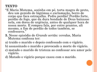TEXTO “ E Maria Mutema, sozinha em pé, torta magra de preto, deu um gemido de lágrimas e exclamação, berro de corpo que faca estraçalha. Pediu perdão! Perdão forte, perdão de fogo, que da dura bondade de Deus baixasse nela, em dores de urgência, antes de qualquer hora de nossa morte. E rompeu fala, por entre prantos, ali mesmo, a fim de perdão de todos também, se confessava.” 3.  Nesse episódio de  Grande sertão: veredas,  Maria Mutema confessa ter: a) traído o marido e depois confessado com o vigário. b) assassinado o marido e provocado a morte do vigário. c) matado o marido de tristeza ao confessar seu amor pelo vigário. d) Matado o vigário porque casou com o marido.     
