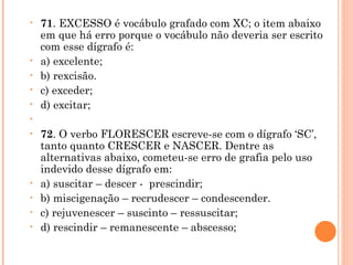 71 . EXCESSO é vocábulo grafado com XC; o item abaixo em que há erro porque o vocábulo não deveria ser escrito com esse dígrafo é: a) excelente; b) rexcisão. c) exceder; d) excitar;   72 . O verbo FLORESCER escreve-se com o dígrafo ‘SC’, tanto quanto CRESCER e NASCER. Dentre as alternativas abaixo, cometeu-se erro de grafia pelo uso indevido desse dígrafo em: a) suscitar – descer -  prescindir; b) miscigenação – recrudescer – condescender. c) rejuvenescer – suscinto – ressuscitar; d) rescindir – remanescente – abscesso; 