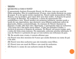 TEXTO QUEM FICA COM O TOTÓ? O aposentado Antônio Fernando Noceti, de 59 anos, tem um casal de filhos mimados. Eles já completaram 10 anos, mas ainda dormem na cama do papai. E ai de quem tentar expulsá-los. Noceti anda inconsolável. Ocila Ramos, sua ex-mulher, quer tirar dele seus dois xodós. A disputa foi parar na justiça de Brasília. Na audiência, o choro do aposentado não sensibilizou o juiz. Noceti perdeu em primeira instância, mesmo tendo o laudo de um especialista, que alertava: seus filhotes poderiam sofrer de depressão, fobias e automutilação. As crianças de Noceti chamam-se Paquito e Laika. São dois cães. Derrotado, o aposentado solta os cachorros: “Vou lutar até o fim pelos meus filhos”. Como nos Estados Unidos, o divórcio já provoca a disputa de animais. No Brasil, até pouco tempo, pais e mães de totós eram mansos. Na separação, selavam acordos informais. O caso de Noceti é o primeiro de que se tem notícia nos tribunais do país.  73 . De acordo com o texto, é correto afirmar que: (A) Noceti tem dois meninos de 9 anos que ainda dormem na cama do pai e da mãe. (B) Noceti tem dois cachorros que são tratados como filhos. (C) Noceti tem um casal de filhos e um casal de cachorros. (D) Noceti é o nome de um cachorro irmão de Nepoti.     
