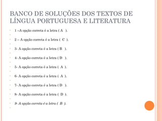 BANCO DE SOLUÇÕES DOS TEXTOS DE LÍNGUA PORTUGUESA E LITERATURA 1 –A opção correta é a letra ( A  ).   2 – A opção correta é a letra (  C  ).   3- A opção correta é a letra ( B  ).   4- A opção correta é a letra ( D  ).   5- A opção correta é a letra (  A  ).   6- A opção correta é a letra (  A  ).   7- A opção correta é a letra ( D  ).   8- A opção correta é a letra (  D  ).   9- A opção correta é a letra (  B  ).   