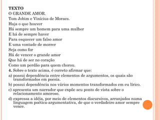 TEXTO O GRANDE AMOR. Tom Jobim e Vinícius de Moraes. Haja o que houver Há sempre um homem para uma mulher E há de sempre haver Para esquecer um falso amor E uma vontade de morrer Seja como for Há de vencer o grande amor Que há de ser no coração Como um perdão para quem chorou. 4.  Sobre o texto acima, é correto afirmar que:  a) possui dependência entre elementos de argumentos, os quais são transformados em poesia. b) possui dependência nos vários momentos transformados em eu lírico. c) apresenta um narrador que expõe seu ponto de vista sobre o relacionamento amoroso. d) expressa a idéia, por meio de elementos discursivos, arranjados numa linguagem poética-argumentativa, de que o verdadeiro amor sempre vence.   