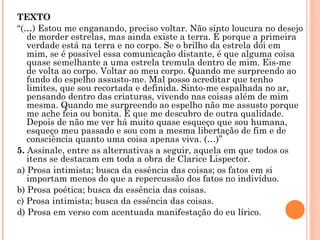 TEXTO “ (…) Estou me enganando, preciso voltar. Não sinto loucura no desejo de morder estrelas, mas ainda existe a terra. É porque a primeira verdade está na terra e no corpo. Se o brilho da estrela dói em mim, se é possível essa comunicação distante, é que alguma coisa quase semelhante a uma estrela tremula dentro de mim. Eis-me de volta ao corpo. Voltar ao meu corpo. Quando me surpreendo ao fundo do espelho assusto-me. Mal posso acreditar que tenho limites, que sou recortada e definida. Sinto-me espalhada no ar, pensando dentro das criaturas, vivendo nas coisas além de mim mesma. Quando me surpreendo ao espelho não me assusto porque me ache feia ou bonita. É que me descubro de outra qualidade. Depois de não me ver há muito quase esqueço que sou humana, esqueço meu passado e sou com a mesma libertação de fim e de consciência quanto uma coisa apenas viva. (…)” 5.  Assinale, entre as alternativas a seguir, aquela em que todos os itens se destacam em toda a obra de Clarice Lispector. a) Prosa intimista; busca da essência das coisas; os fatos em si importam menos do que a repercussão dos fatos no indivíduo. b) Prosa poética; busca da essência das coisas. c) Prosa intimista; busca da essência das coisas.  d) Prosa em verso com acentuada manifestação do eu lírico.   