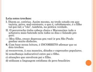 Leia estes trechos: I. Dizem-se, estórias. Assim mesmo, no tredo estado em que tacteia, privo, mal-existente, o que é, cabidamente, é o filho tal-pai-tal; o “cão”, também, na prática verdade. II. O pecurrucho tinha cabeça chata e Macunaíma inda a achatava mais batendo nela todos os dias e falando pro guri: —  Meu filho, cresce depressa pra você ir pra São Paulo ganhar muito dinheiro. 6.  Com base nessa leitura, é INCORRETO afirmar que os dois trechos: a) reescrevem, à sua maneira, ditados e expressões populares. b) semelhança indiscutível entre pai e filho. c) situações que envolvem pai e filho. d) utilizam a linguagem cotidiana do povo brasileiro   