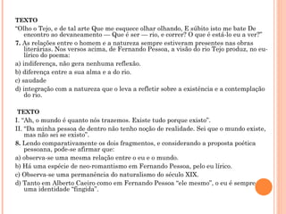 TEXTO “ Olho o Tejo, e de tal arte Que me esquece olhar olhando, E súbito isto me bate De encontro ao devaneamento — Que é ser — rio, e correr? O que é está-lo eu a ver?”  7.  As relações entre o homem e a natureza sempre estiveram presentes nas obras literárias. Nos versos acima, de Fernando Pessoa, a visão do rio Tejo produz, no eu-lírico do poema: a) indiferença, não gera nenhuma reflexão. b) diferença entre a sua alma e a do rio. c) saudade d) integração com a natureza que o leva a refletir sobre a existência e a contemplação do rio.   TEXTO I. “Ah, o mundo é quanto nós trazemos. Existe tudo porque existo”.  II. “Da minha pessoa de dentro não tenho noção de realidade. Sei que o mundo existe, mas não sei se existo”. 8.  Lendo comparativamente os dois fragmentos, e considerando a proposta poética pessoana, pode-se afirmar que: a) observa-se uma mesma relação entre o eu e o mundo. b) Há uma espécie de neo-romantismo em Fernando Pessoa, pelo eu lírico. c) Observa-se uma permanência do naturalismo do século XIX. d) Tanto em Alberto Caeiro como em Fernando Pessoa “ele mesmo”, o eu é sempre uma identidade “fingida”.   