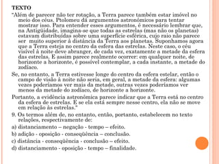 TEXTO " Além de parecer não ter rotação, a Terra parece também estar imóvel no meio dos céus. Ptolomeu dá argumentos astronômicos para tentar mostrar isso. Para entender esses argumentos, é necessário lembrar que, na Antigüidade, imagina-se que todas as estrelas (mas não os planetas) estavam distribuídas sobre uma superfície esférica, cujo raio não parece ser  muito superior à distância da Terra aos planetas. Suponhamos agora que a Terra esteja no centro da esfera das estrelas. Neste caso, o céu visível à noite deve abranger, de cada vez, exatamente a metade da esfera das estrelas. E assim parece realmente ocorrer: em qualquer noite, de horizonte a horizonte, é possível contemplar, a cada instante, a metade do zodíaco.  Se, no entanto, a Terra estivesse longe do centro da esfera estelar, então o campo de visão à noite não seria, em geral, a metade da esfera: algumas vezes poderíamos ver mais da metade, outras vezes poderíamos ver menos da metade do zodíaco, de horizonte a horizonte. Portanto, a evidência astronômica parece indicar que a Terra está no centro da esfera de estrelas. E se ela está sempre nesse centro, ela não se move em relação às estrelas." 9. Os termos além de, no entanto, então, portanto, estabelecem no texto relações, respectivamente de: a) distanciamento – negação - tempo – efeito. b) adição - oposição - conseqüência – conclusão. c) distância - conseqüência - conclusão – efeito. d) distanciamento - oposição - tempo – finalidade. 