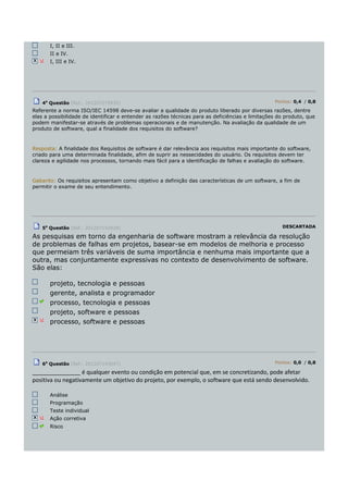 I, II e III.
II e IV.
I, III e IV.
4a
Questão (Ref.: 201207275939) Pontos: 0,4 / 0,8
Referente a norma ISO/IEC 14598 deve-se avaliar a qualidade do produto liberado por diversas razões, dentre
elas a possibilidade de identificar e entender as razões técnicas para as deficiências e limitações do produto, que
podem manifestar-se através de problemas operacionais e de manutenção. Na avaliação da qualidade de um
produto de software, qual a finalidade dos requisitos do software?
Resposta: A finalidade dos Requisitos de software é dar relevância aos requisitos mais importante do software,
criado para uma determinada finalidade, afim de suprir as nessecidades do usuário. Os requisitos devem ter
clareza e agilidade nos processos, tornando mais fácil para a identificação de falhas e avaliação do software.
Gabarito: Os requisitos apresentam como objetivo a definição das características de um software, a fim de
permitir o exame de seu entendimento.
5a
Questão (Ref.: 201207142928) DESCARTADA
As pesquisas em torno da engenharia de software mostram a relevância da resolução
de problemas de falhas em projetos, basear-se em modelos de melhoria e processo
que permeiam três variáveis de suma importância e nenhuma mais importante que a
outra, mas conjuntamente expressivas no contexto de desenvolvimento de software.
São elas:
projeto, tecnologia e pessoas
gerente, analista e programador
processo, tecnologia e pessoas
projeto, software e pessoas
processo, software e pessoas
6a
Questão (Ref.: 201207143047) Pontos: 0,0 / 0,8
_______________ é qualquer evento ou condição em potencial que, em se concretizando, pode afetar
positiva ou negativamente um objetivo do projeto, por exemplo, o software que está sendo desenvolvido.
Análise
Programação
Teste individual
Ação corretiva
Risco
 