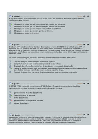 7a
Questão (Ref.: 201207172107) Pontos: 0,8 / 0,8
A SQA está baseada no que denomina "poucas causas vitais" dos problemas. Assinale a opção que explica
corretamente esse conceito.
São as poucas causas que são responsáveis pela maioria dos problemas.
São as muitas causas que são responsáveis pela maioria dos problemas.
São as poucas causas que são responsáveis por todo os problemas.
São poucas as causas que causam grandes problemas.
São as poucas causas irrelevantes.
8a
Questão (Ref.: 201207172147) Pontos: 0,8 / 0,8
Criada em 1998 pela International Standard Organization, a norma ISO 9242-11 foi adotada pela ABNT em
agosto de 2002 na forma da NBR 9241-11. Esta norma definiu oficialmente o conceito de usabilidade, e
estabeleceu, de forma ampla, diretrizes para sistemas computacionais a fim de permitir que o usuário atinja seu
objetivo e a satisfação de sua necessidade em um contexto particular. Esta norma definiu alguns efeitos como o
da USABILIDADE.
De acordo com as definições, assinale a resposta que represente corretamente o efeito citado:
Conjunto de ações necessárias para alcançar um objetivo .
Completude com as quais usuários alcançam objetivos específicos.
Disposição das informações na interface de acordo com a necessidade da aplicação.
Medida na qual um produto pode ser usado por usuários específicos para alcançar objetivos específicos
com eficácia, eficiência e satisfação em um contexto específico de uso.
Ausência do desconforto e presença de atitudes positivas para com o uso de um produto.
9a
Questão (Ref.: 201207143003) Pontos: 0,0 / 0,8
A ISO/IEC 15504, conhecida também como SPICE (Software Process Improvement and Capability
Determination), consiste em uma norma para definição de processos de:
gerenciamento de custos de software
Desenvolvimento de software
testes de software
gerenciamento de projetos de software
escopo do software
10a
Questão (Ref.: 201207275961) Pontos: 0,6 / 0,8
As pesquisas em torno da engenharia de software mostram a relevância da resolução de problemas de falhas
em projetos basear-se em modelos de melhoria e processo que permeiam três (3) variáveis de suma
importância e nenhuma mais importante que a outra, mas conjuntamente expressivas no contexto de
desenvolvimento de software. Conforme a citação responda quais são essas três (3) variáveis?
 