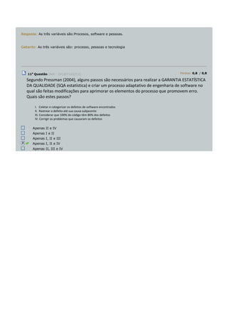 Resposta: As três variáveis são:Procesos, software e pessoas.
Gabarito: As três variáveis são: processo, pessoas e tecnologia
11a
Questão (Ref.: 201207142213) Pontos: 0,8 / 0,8
Segundo Pressman (2004), alguns passos são necessários para realizar a GARANTIA ESTATÍSTICA
DA QUALIDADE (SQA estatística) e criar um processo adaptativo de engenharia de software no
qual são feitas modificações para aprimorar os elementos do processo que promovem erro.
Quais são estes passos?
I. Coletar e categorizar os defeitos de software encontrados
II. Rastrear o defeito até sua causa subjacente
III. Considerar que 100% do código têm 80% dos defeitos
IV. Corrigir os problemas que causaram os defeitos
Apenas II e IV
Apenas I e II
Apenas I, II e III
Apenas I, II e IV
Apenas II, III e IV
 
