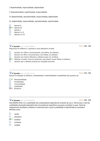 I. Repetitividade, imparcialidade, objetividade
II. Reprodutividade, repetitividade, imparcialidade
III. Repetitividade, reprodutividade, imparcialidade, objetividade
IV. Subjetividade, imparcialidade, reprodutividade, repetitividade
Apenas II
Apenas III
Apenas I
Apenas I e II
Apenas II e IV
4a
Questão (Ref.: 201303138000) Pontos: 0,8 / 0,8
Segurança de software é: (assinale a única altenativa correta)
Garantir em 100% o funcionamento, sem falhas, do software.
Garantir em 90% o funcionamento, sem falhas, do software.
Garantir que mesmo falhando o software possa ser confiável.
Detectar e avaliar riscos em potencial, que possam causar falhas no software.
Garantir que o software executa em situações anormais.
5a
Questão (Ref.: 201303112213) Pontos: 0,0 / 0,8
Quanto à avaliação de software, analisabilidade, modificabilidade e estabilidade são quesitos de:
Manutenibilidade
Portabilidade
Funcionalidade
Usabilidade
Eficiência
6a
Questão (Ref.: 201303108552) Pontos: 0,8 / 0,8
Pela ISO/IEC 9241-11 a usabilidade dos computadores depende do contexto de uso e afirma que o nível de
usabilidade alcançado dependerá das circunstâncias específicas nas quais o produto é usado. Parte do
equipamento (hardware, software e materiais) para o qual a usabilidade é especificada ou avaliada é
definida como:
tarefa
eficiência
produto
contexto
medida
 