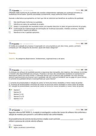 7a
Questão (Ref.: 201303143166) Pontos: 0,0 / 0,8
(PRODEB 2008) Auditorias da qualidade são revisões independentes realizadas por auditores treinados ou
avaliadores terceirizados. Quando executadas corretamente, essas auditorias trazem benefícios.
Assinale a alternativa que apresenta um item que não se relaciona aos benefícios da auditoria da qualidade:
São identificadas melhorias na qualidade.
Aderência ao plano de qualidade do projeto.
Relato e comparação dos resultados atuais com aqueles descritos no plano de gerenciamento do projeto.
Confirmação da implementação de solicitações de mudanças aprovadas, medidas corretivas, medidas
preventivas e reparos de defeitos.
Aderência a leis e padrões aplicáveis.
8a
Questão (Ref.: 201303241937) Pontos: 0,0 / 0,8
O modelo de avaliação de processo é organizado em uma arquitetura com dois níveis, sendo o primeiro
composto por três categorias de processo. Quais são essas categorias?
Resposta:
Gabarito: As categorias sãoprocessos: fundamentais, organizacionais e de apoio.
9a
Questão (Ref.: 201303108134) Pontos: 0,8 / 0,8
A utilização de software de qualidade garante a segurança das transações, dos negócios, das pessoas envolvidas
e mantém alta disponibilidade dos serviços. Produtos e serviços são considerados aceitáveis se apresentarem
desempenho dentro de certos limites. É relevante afirmar que os esforços pela qualidade nos mais diversos
setores organizacionais já provaram que a qualidade não tem custo ao considerar que se paga em pouco tempo.
O aumento de qualidade sempre é acompanhado por quais fatores?
I. aumento de produtividade e redução de custos na forma de menos retrabalho e menor índice de perdas
II. aumento de produtividade e aumento de custos na forma de menos retrabalho e menor índice de perdas
III. redução de produtividade e aumento de custos na forma de menos retrabalho e menor índice de perdas
Apenas I
Apenas III
Apenas I e III
Apenas II e III
Apenas I e II
10a
Questão (Ref.: 201303108897) Pontos: 0,8 / 0,8
Segundo a Norma ISO 9000-3, é exigido a investigação e análise das causas de software não conformes e
adoção de medidas para prevenir a reincidência destas não conformidades.
Os procedimentos de controle de documentos e dados visam controlar ______________________ que
afetem o processo de ciclo de vida do software.
treinamento
ações corretivas e preventivas
 