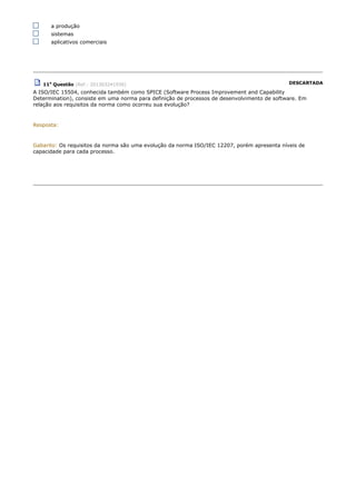 a produção
sistemas
aplicativos comerciais
11a
Questão (Ref.: 201303241936) DESCARTADA
A ISO/IEC 15504, conhecida também como SPICE (Software Process Improvement and Capability
Determination), consiste em uma norma para definição de processos de desenvolvimento de software. Em
relação aos requisitos da norma como ocorreu sua evolução?
Resposta:
Gabarito: Os requisitos da norma são uma evolução da norma ISO/IEC 12207, porém apresenta níveis de
capacidade para cada processo.
 